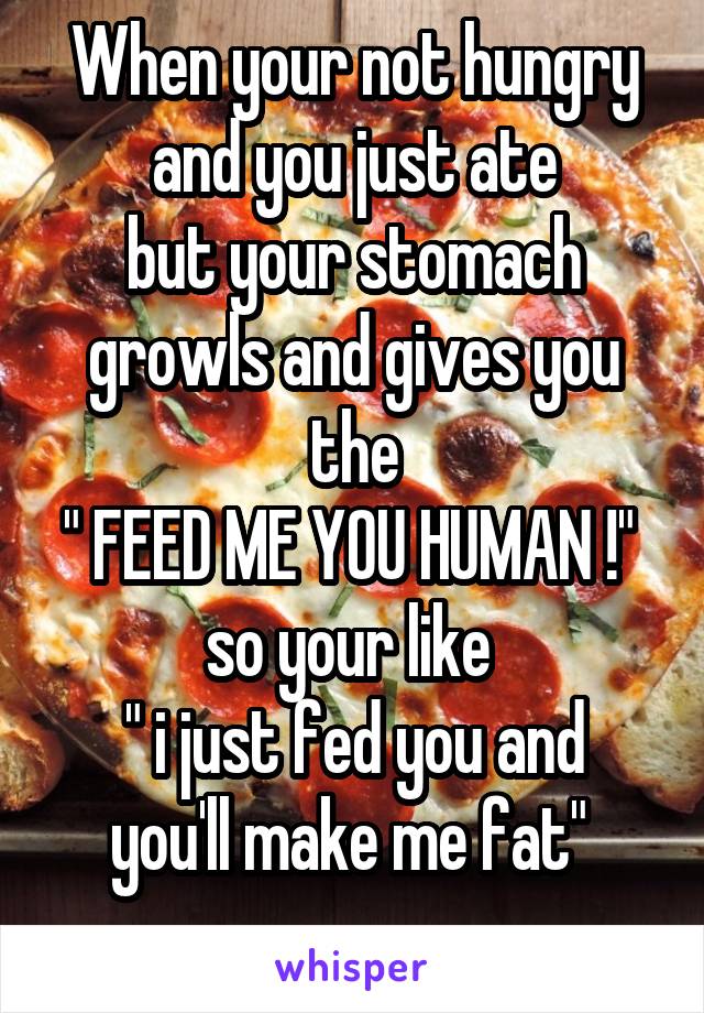 When your not hungry and you just ate
but your stomach growls and gives you the
" FEED ME YOU HUMAN !" 
so your like 
" i just fed you and you'll make me fat" 
