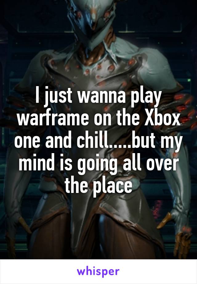 I just wanna play warframe on the Xbox one and chill.....but my mind is going all over the place