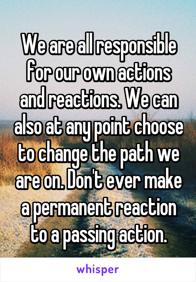 We are all responsible for our own actions and reactions. We can also at any point choose to change the path we are on. Don't ever make a permanent reaction to a passing action.