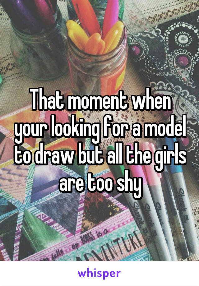 That moment when your looking for a model to draw but all the girls are too shy