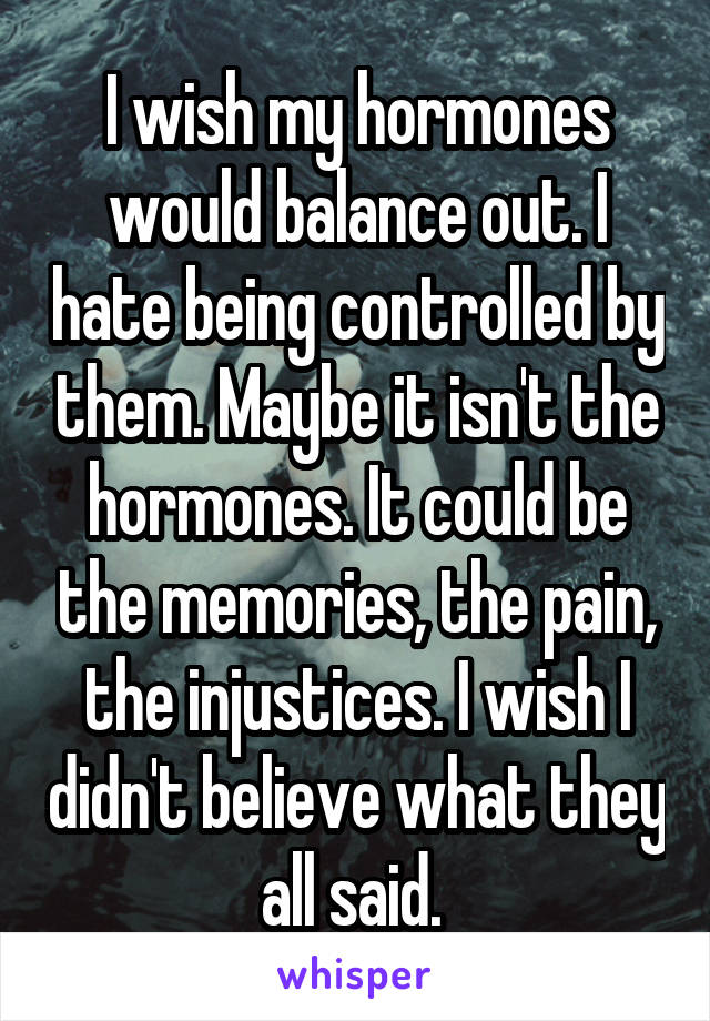 I wish my hormones would balance out. I hate being controlled by them. Maybe it isn't the hormones. It could be the memories, the pain, the injustices. I wish I didn't believe what they all said. 