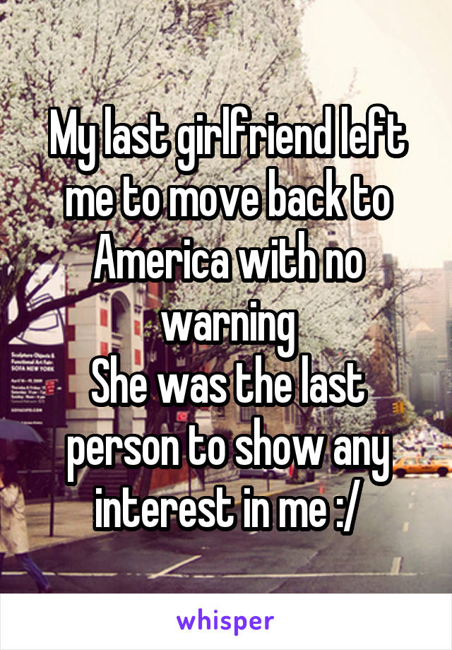 My last girlfriend left me to move back to America with no warning
She was the last person to show any interest in me :/