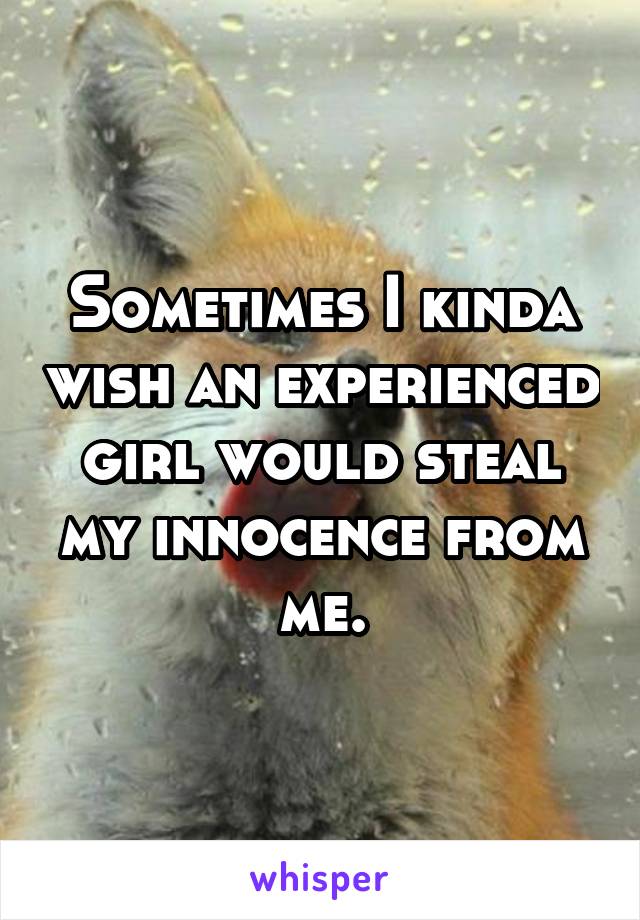 Sometimes I kinda wish an experienced girl would steal my innocence from me.