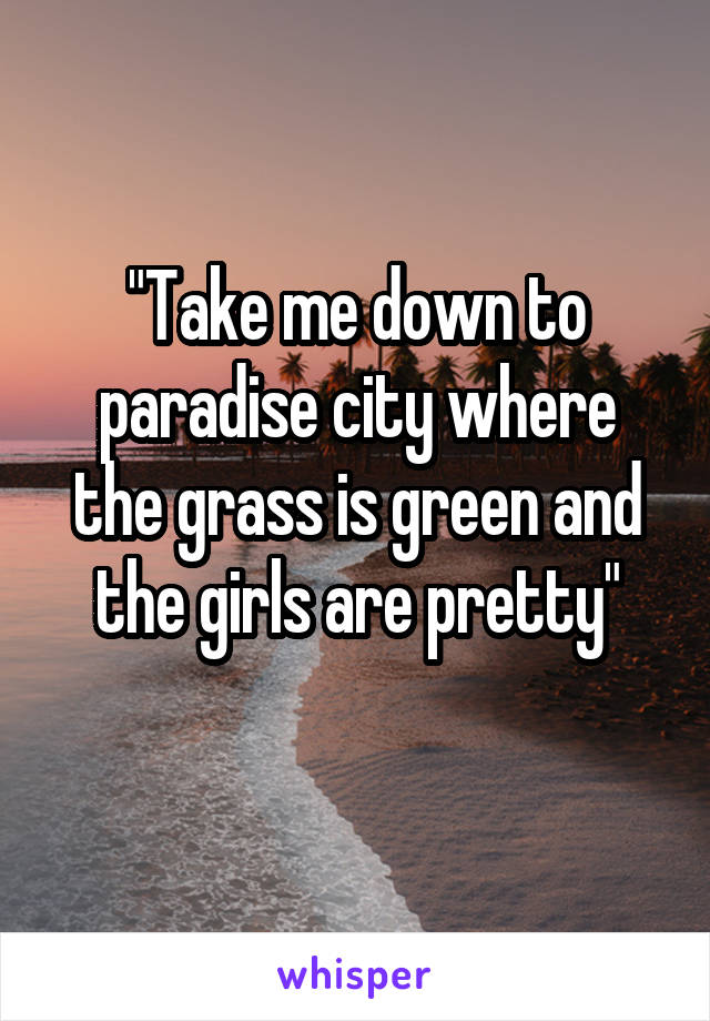 "Take me down to paradise city where the grass is green and the girls are pretty"
