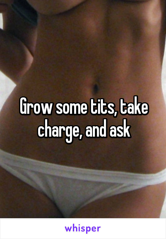 Grow some tits, take charge, and ask