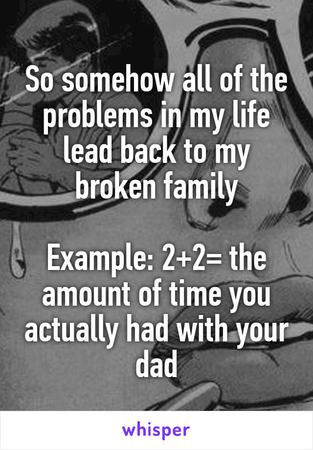 So somehow all of the problems in my life lead back to my broken family

Example: 2+2= the amount of time you actually had with your dad