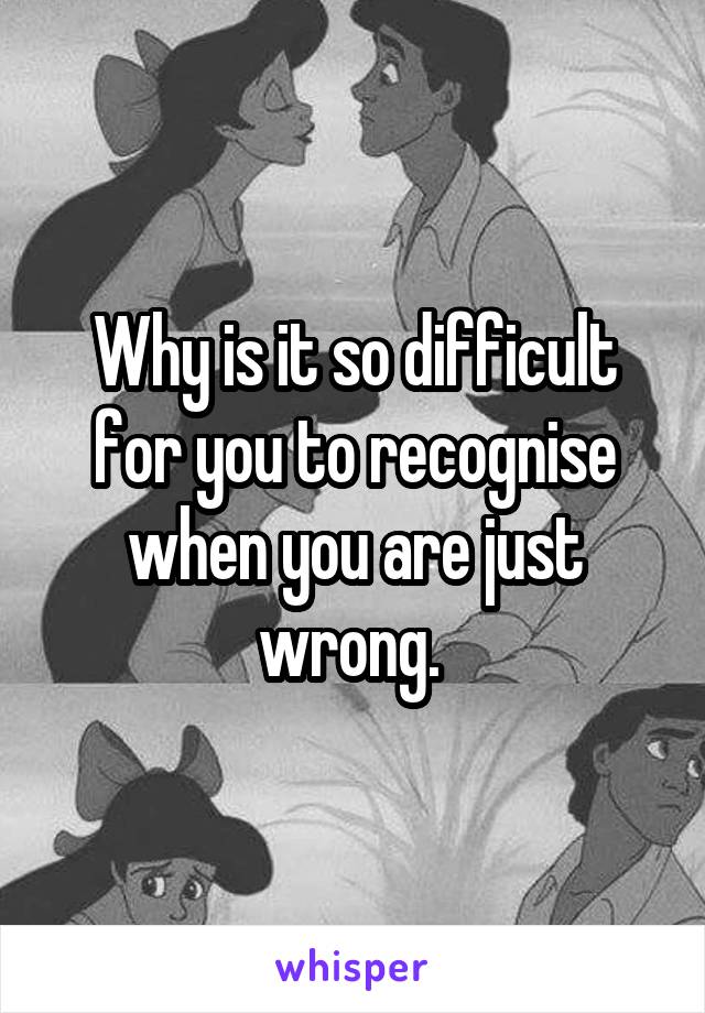 Why is it so difficult for you to recognise when you are just wrong. 