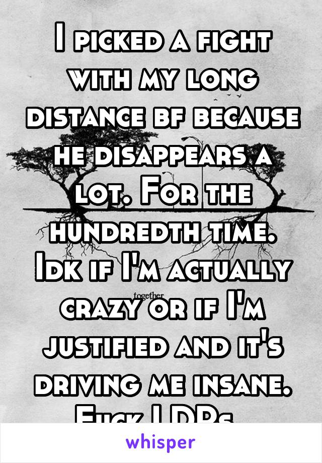 I picked a fight with my long distance bf because he disappears a lot. For the hundredth time. Idk if I'm actually crazy or if I'm justified and it's driving me insane. Fuck LDRs. 