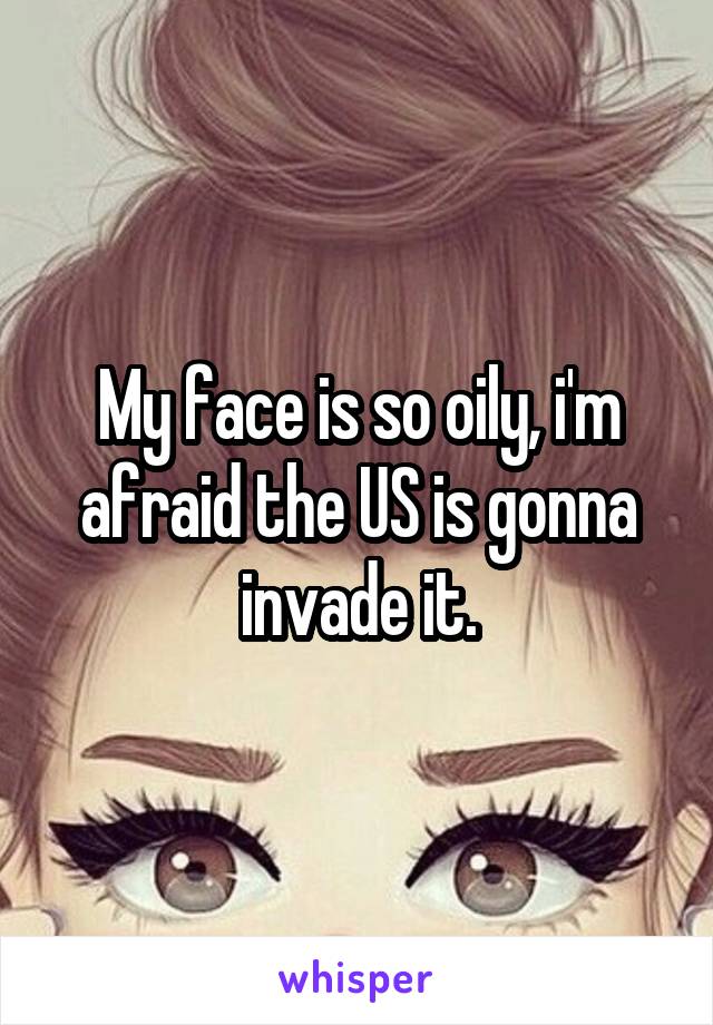 My face is so oily, i'm afraid the US is gonna invade it.