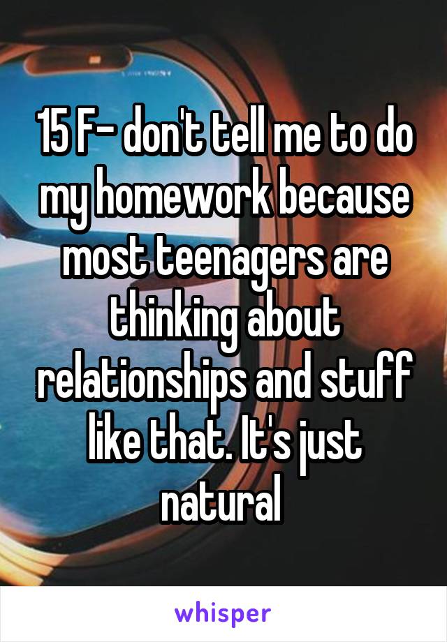 15 F- don't tell me to do my homework because most teenagers are thinking about relationships and stuff like that. It's just natural 