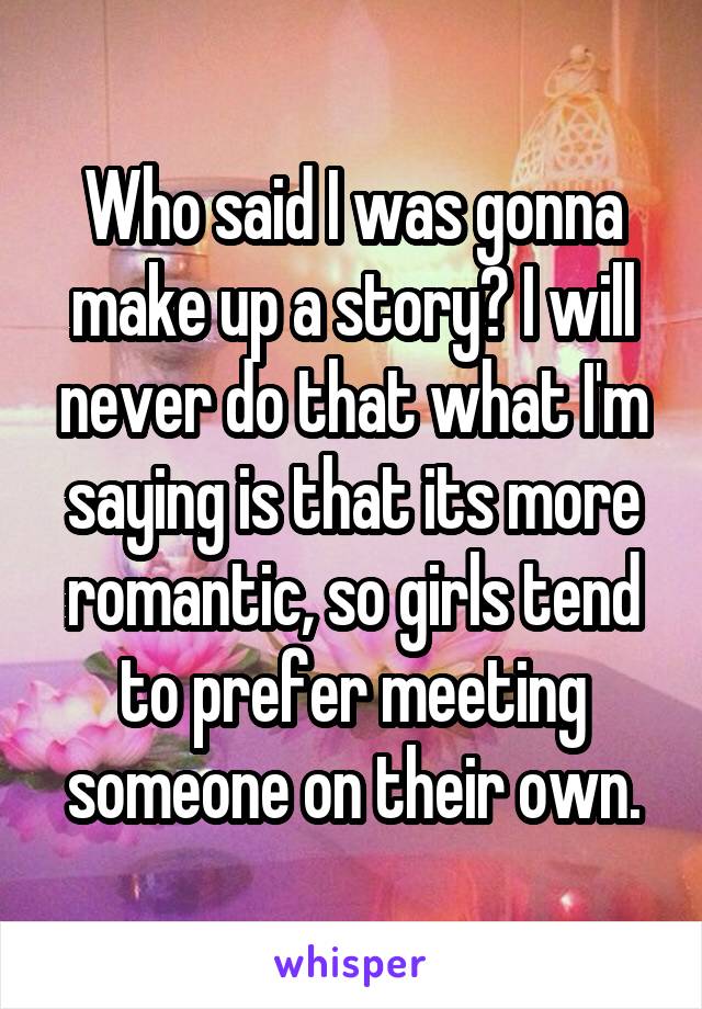 Who said I was gonna make up a story? I will never do that what I'm saying is that its more romantic, so girls tend to prefer meeting someone on their own.