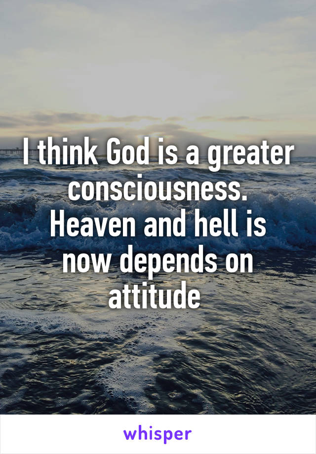 I think God is a greater consciousness.
Heaven and hell is now depends on attitude 