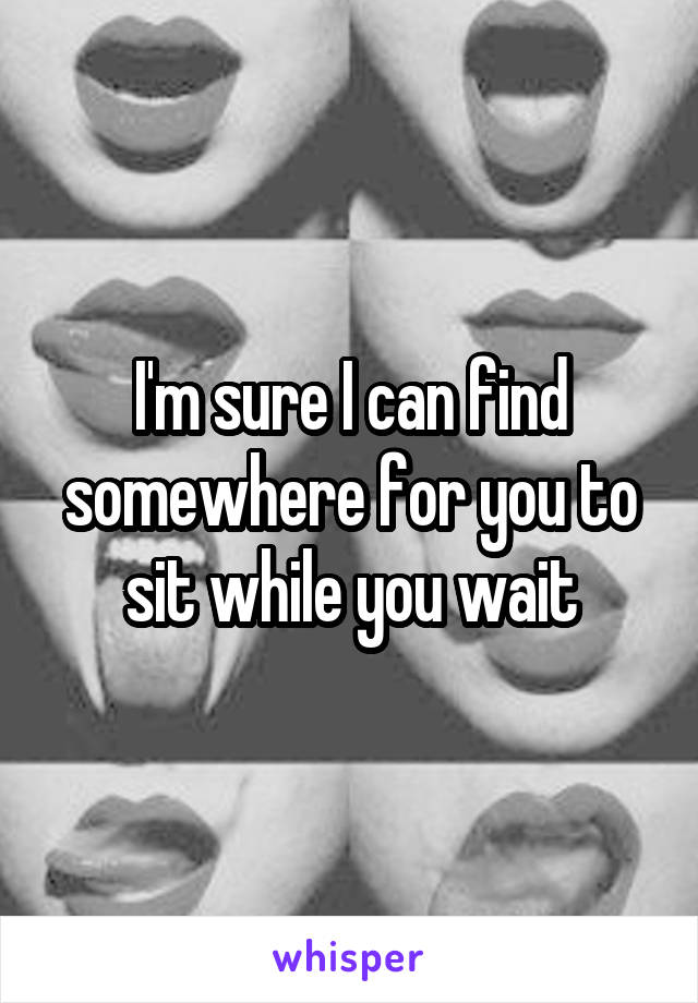 I'm sure I can find somewhere for you to sit while you wait