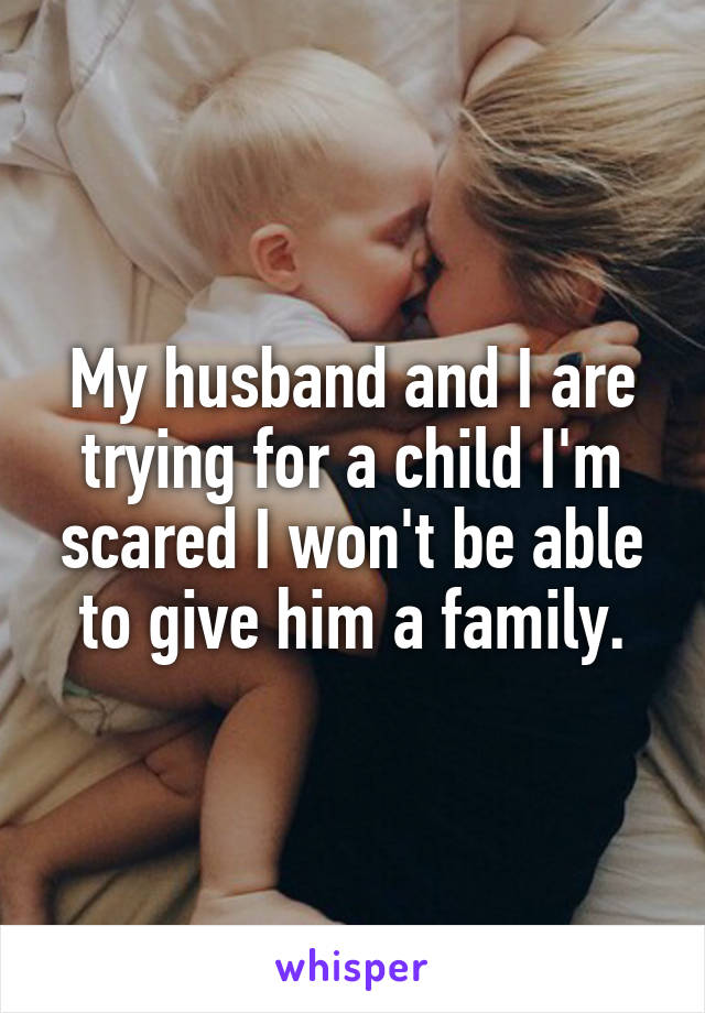 My husband and I are trying for a child I'm scared I won't be able to give him a family.