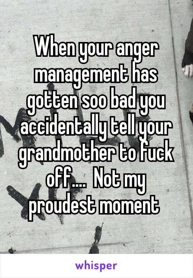 When your anger management has gotten soo bad you accidentally tell your grandmother to fuck off….  Not my proudest moment 