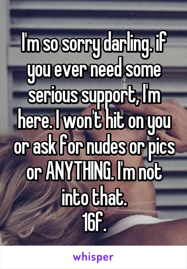 I'm so sorry darling. if you ever need some serious support, I'm here. I won't hit on you or ask for nudes or pics or ANYTHING. I'm not into that.
16f.