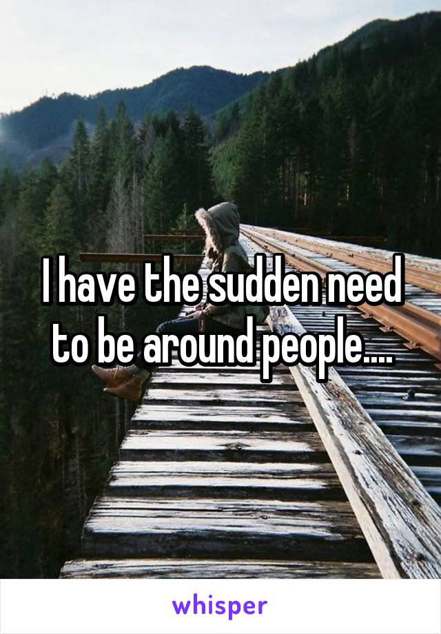 I have the sudden need to be around people....