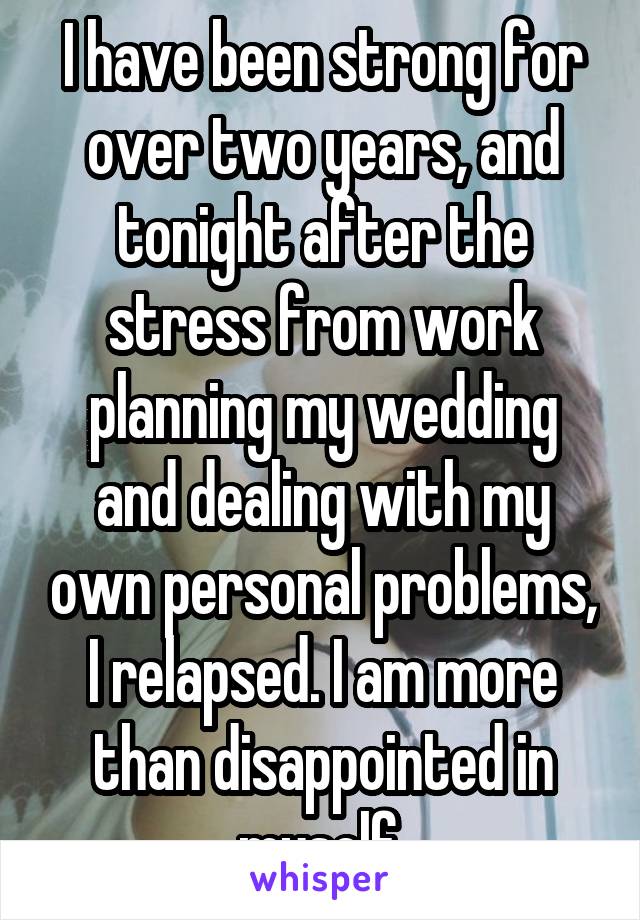 I have been strong for over two years, and tonight after the stress from work planning my wedding and dealing with my own personal problems, I relapsed. I am more than disappointed in myself.