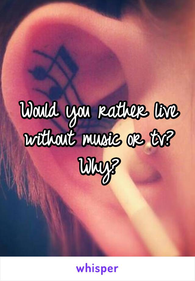 Would you rather live without music or tv?
Why?