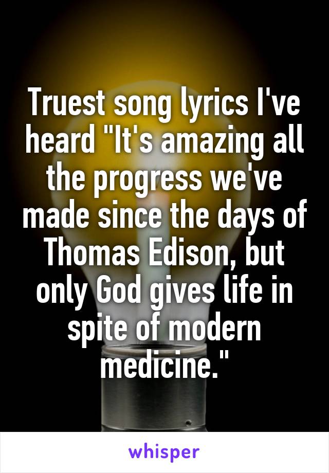 Truest song lyrics I've heard "It's amazing all the progress we've made since the days of Thomas Edison, but only God gives life in spite of modern medicine."