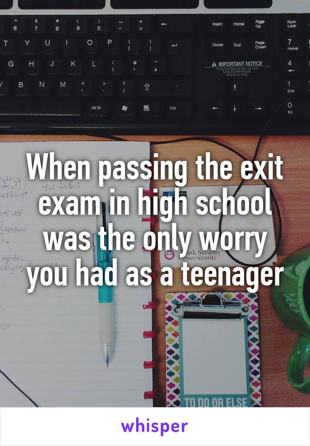 When passing the exit exam in high school was the only worry you had as a teenager