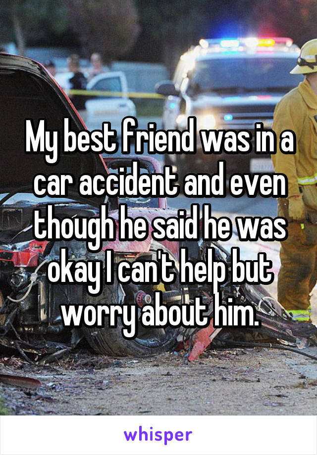My best friend was in a car accident and even though he said he was okay I can't help but worry about him.