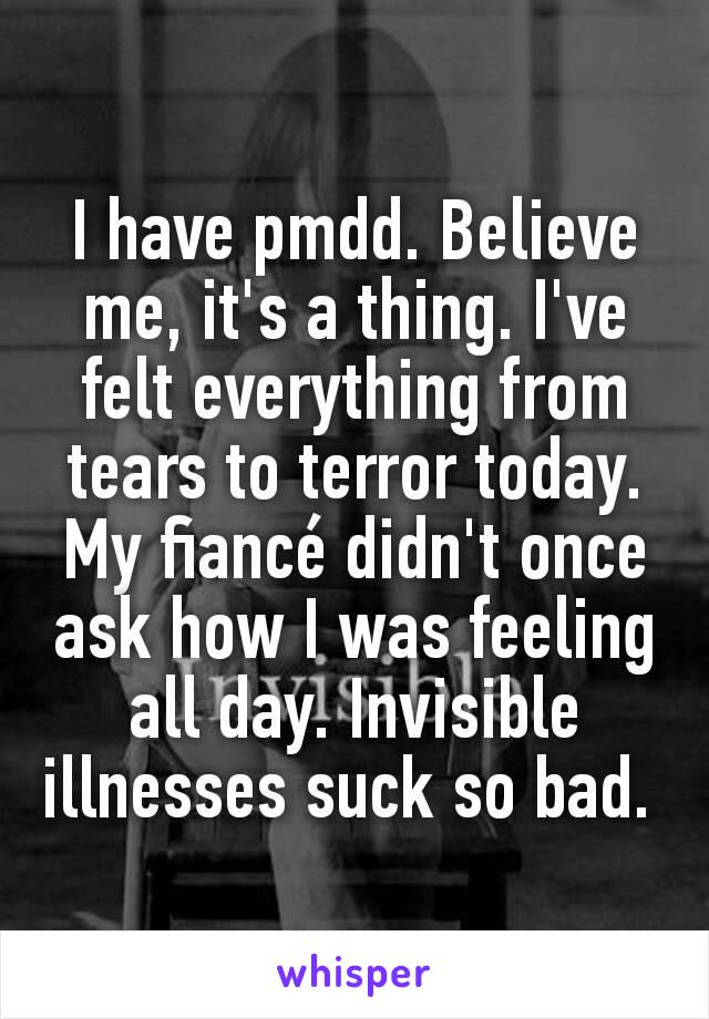 I have pmdd. Believe me, it's a thing. I've felt everything from tears to terror today. My fiancé didn't once ask how I was feeling all day. Invisible illnesses suck so bad. 