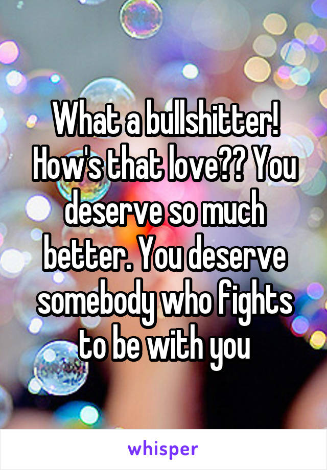 What a bullshitter! How's that love?? You deserve so much better. You deserve somebody who fights to be with you