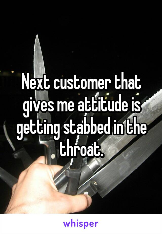 Next customer that gives me attitude is getting stabbed in the throat.