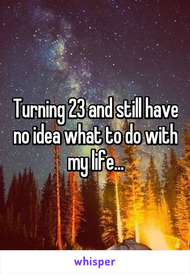 Turning 23 and still have no idea what to do with my life...