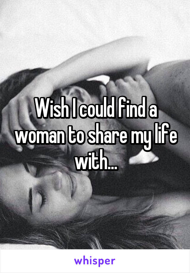 Wish I could find a woman to share my life with...