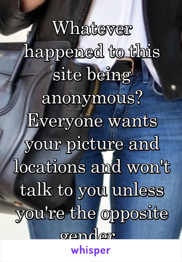 Whatever happened to this site being anonymous? Everyone wants your picture and locations and won't talk to you unless you're the opposite gender. 