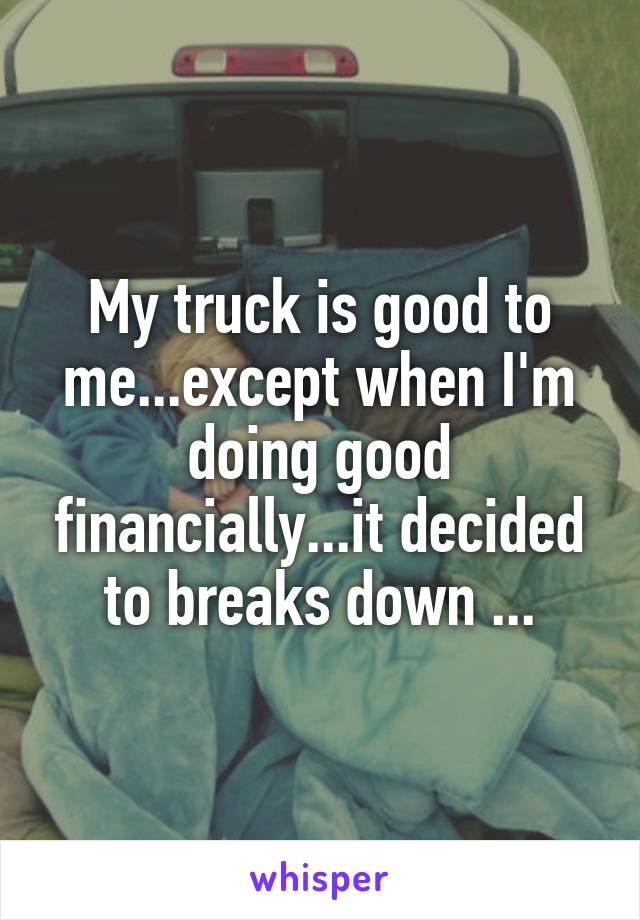 My truck is good to me...except when I'm doing good financially...it decided to breaks down ...