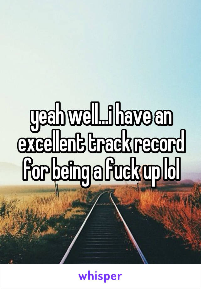 yeah well...i have an excellent track record for being a fuck up lol