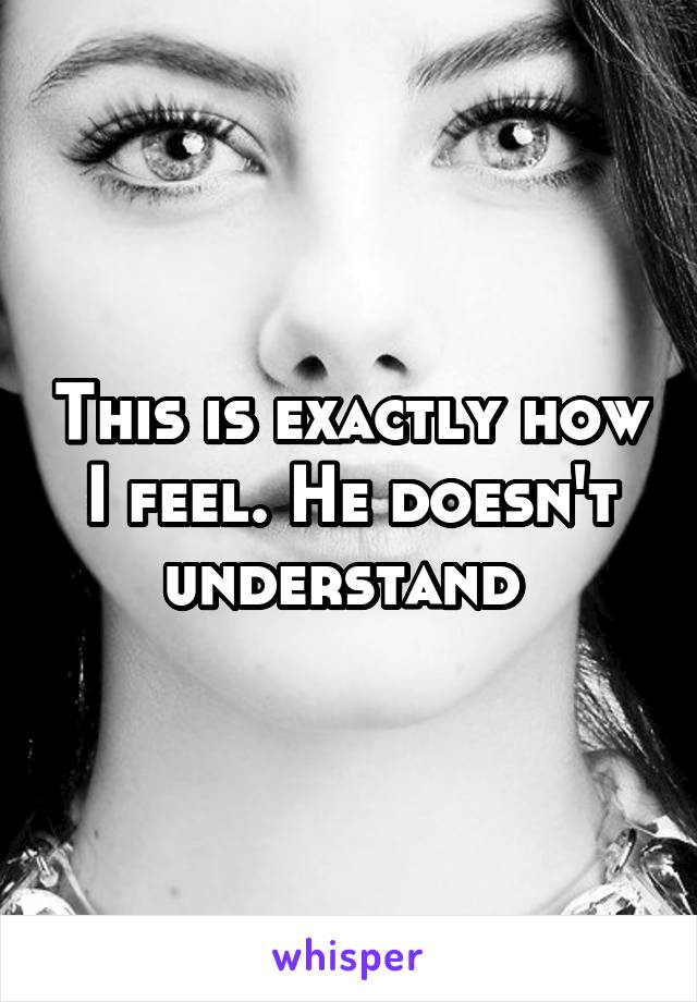 This is exactly how I feel. He doesn't understand 