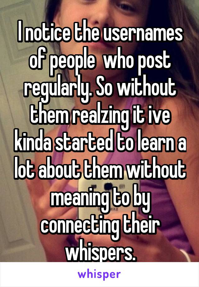 I notice the usernames of people  who post regularly. So without them realzing it ive kinda started to learn a lot about them without meaning to by connecting their whispers.