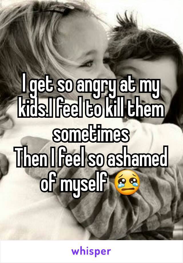 I get so angry at my kids.I feel to kill them sometimes
Then I feel so ashamed of myself 😢