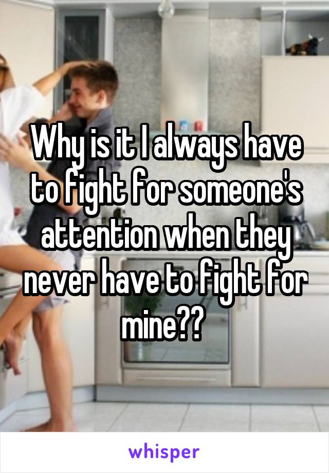 Why is it I always have to fight for someone's attention when they never have to fight for mine?? 