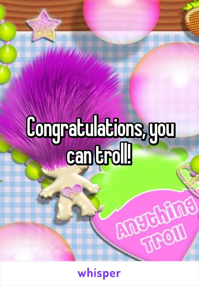 Congratulations, you can troll! 