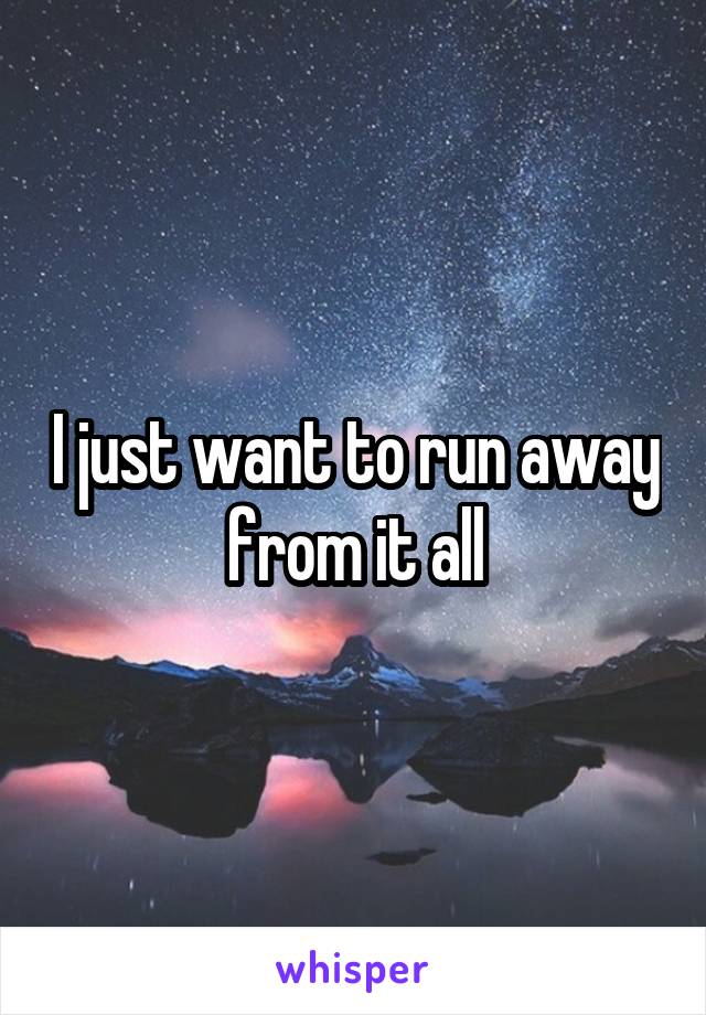 I just want to run away from it all