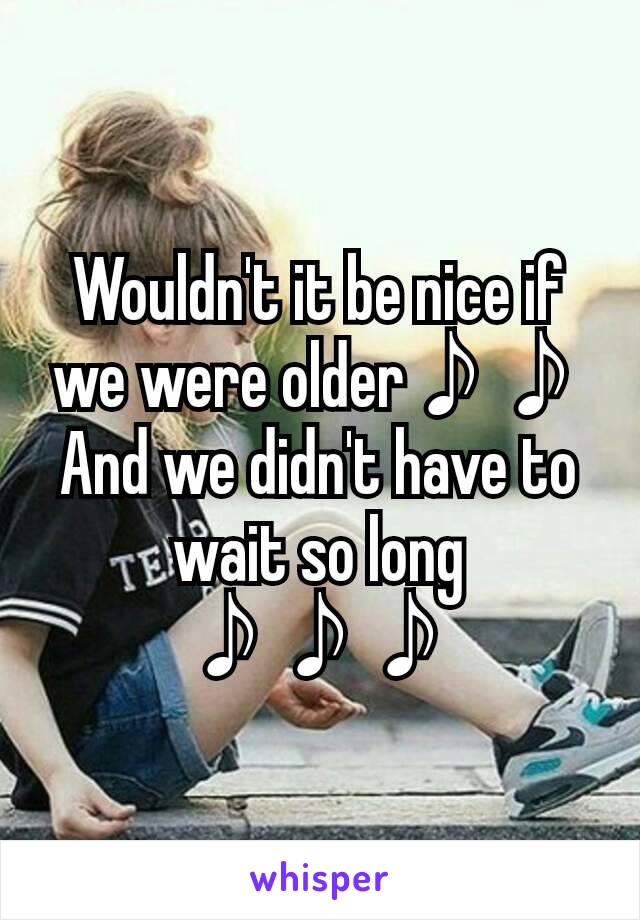 Wouldn't it be nice if we were older♪♪
And we didn't have to wait so long ♪♪♪