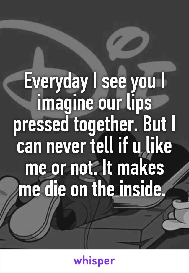Everyday I see you I imagine our lips pressed together. But I can never tell if u like me or not. It makes me die on the inside. 