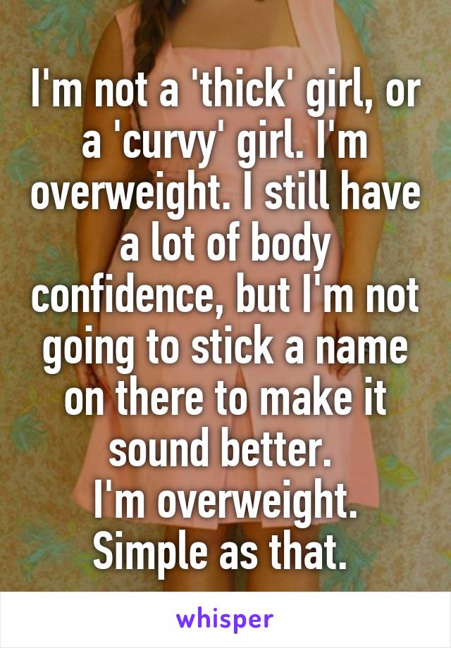 I'm not a 'thick' girl, or a 'curvy' girl. I'm overweight. I still have a lot of body confidence, but I'm not going to stick a name on there to make it sound better. 
I'm overweight. Simple as that. 