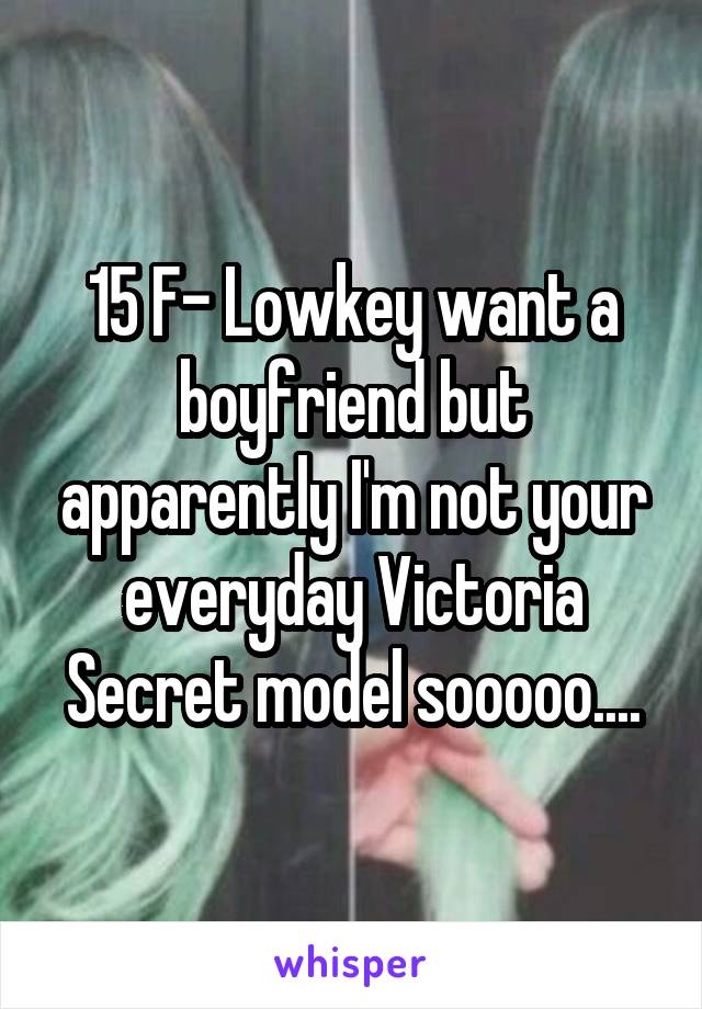 15 F- Lowkey want a boyfriend but apparently I'm not your everyday Victoria Secret model sooooo....