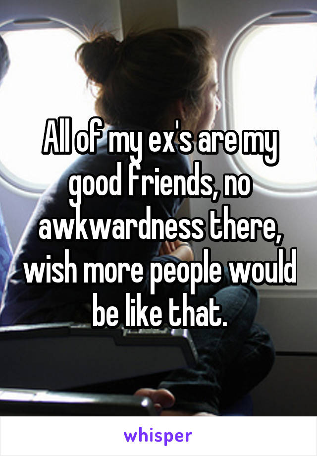 All of my ex's are my good friends, no awkwardness there, wish more people would be like that.
