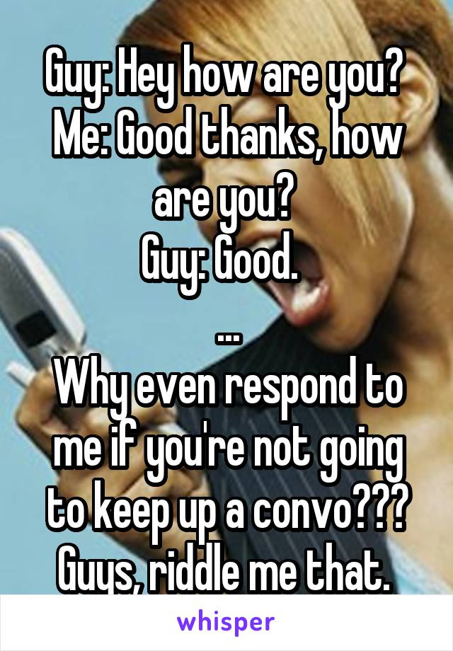 Guy: Hey how are you? 
Me: Good thanks, how are you? 
Guy: Good.  
...
Why even respond to me if you're not going to keep up a convo??? Guys, riddle me that. 