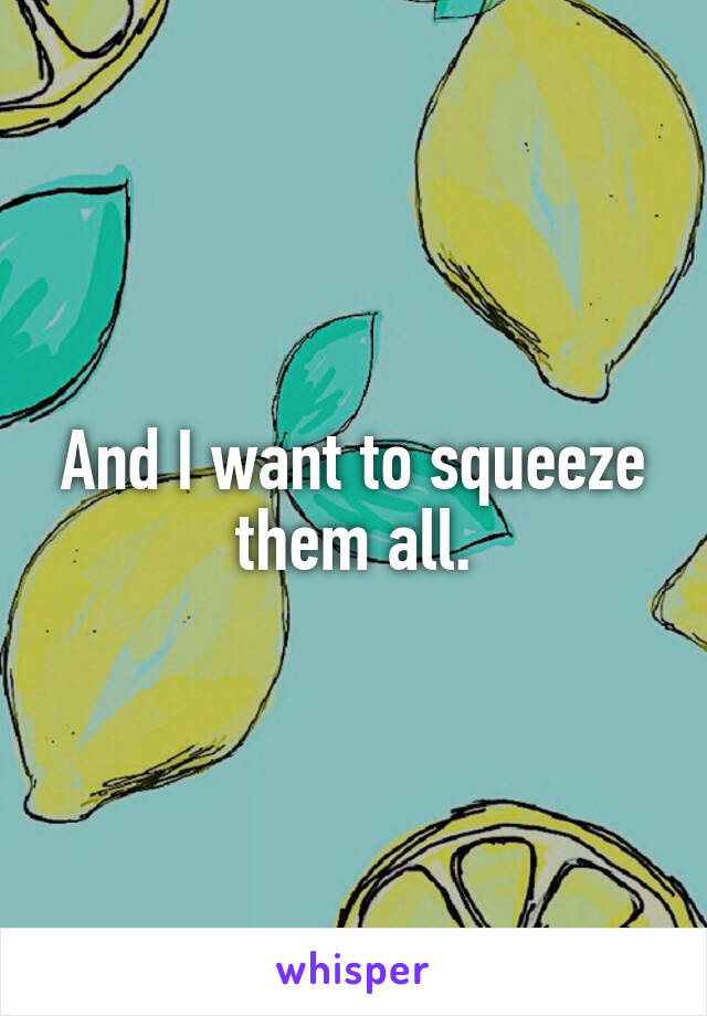 And I want to squeeze them all.