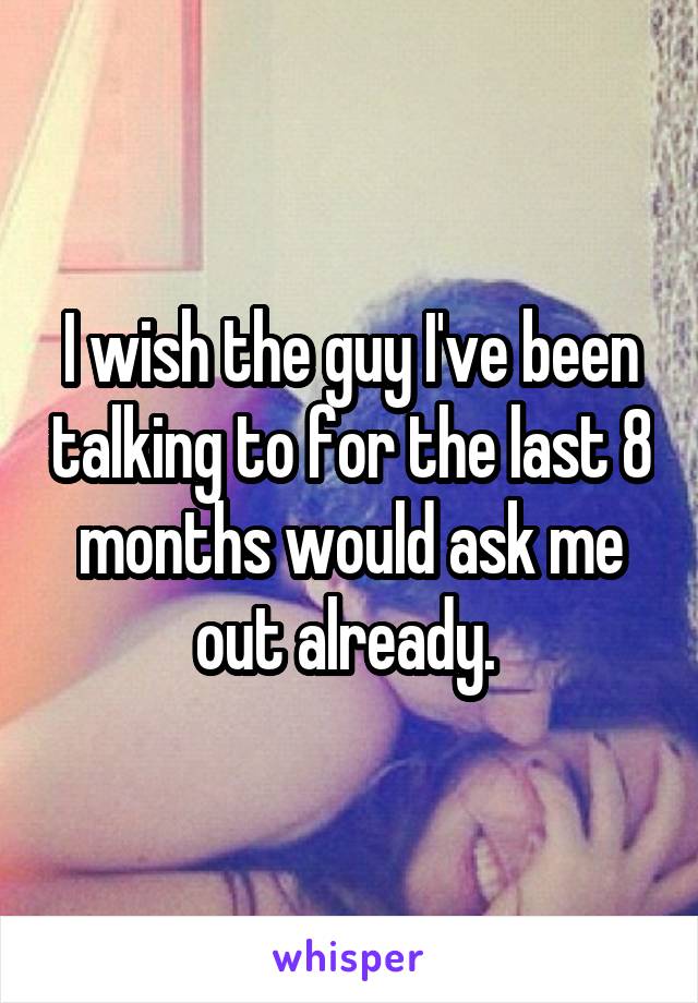 I wish the guy I've been talking to for the last 8 months would ask me out already. 