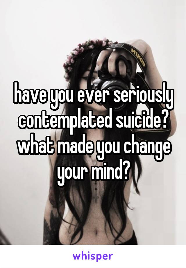 have you ever seriously contemplated suicide? what made you change your mind?