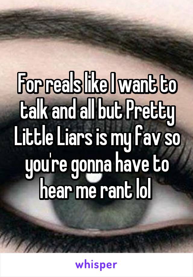 For reals like I want to talk and all but Pretty Little Liars is my fav so you're gonna have to hear me rant lol 